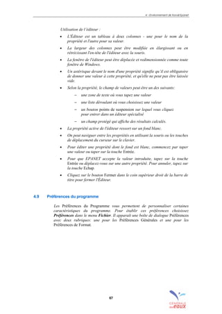 4 – Environnement de travail Epanet
67
Utilisation de l’éditeur :
• L'Éditeur est un tableau à deux colonnes - une pour le nom de la
propriété et l'autre pour sa valeur.
• La largeur des colonnes peut être modifiée en élargissant ou en
rétrécissant l'en-tête de l'éditeur avec la souris.
• La fenêtre de l'éditeur peut être déplacée et redimensionnée comme toute
fenêtre de Windows.
• Un astérisque devant le nom d'une propriété signifie qu’il est obligatoire
de donner une valeur à cette propriété, et qu'elle ne peut pas être laissée
vide.
• Selon la propriété, le champ de valeurs peut être un des suivants:
− une zone de texte où vous tapez une valeur
− une liste déroulant où vous choisissez une valeur
− un bouton points de suspension sur lequel vous cliquez
pour entrer dans un éditeur spécialisé
− un champ protégé qui affiche des résultats calculés.
• La propriété active de l'éditeur ressort sur un fond blanc.
• On peut naviguer entre les propriétés en utilisant la souris ou les touches
de déplacement du curseur sur le clavier.
• Pour éditer une propriété dont le fond est blanc, commencez par taper
une valeur ou taper sur la touche Entrée.
• Pour que EPANET accepte la valeur introduite, tapez sur la touche
Entrée ou déplacez-vous sur une autre propriété. Pour annuler, tapez sur
la touche Echap.
• Cliquez sur le bouton Fermer dans le coin supérieur droit de la barre de
titre pour fermer l'Éditeur.
4.9 Préférences du programme
Les Préférences du Programme vous permettent de personnaliser certaines
caractéristiques du programme. Pour établir ces préférences choisissez
Préférences dans le menu Fichier. Il apparaît une boîte de dialogue Préférences
avec deux rubriques: une pour les Préférences Générales et une pour les
Préférences de Format.
sommaire
index
annexe
sommaire
annexe
index
sommaire
annexe
index
annexes
 