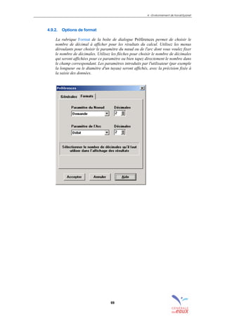 4 – Environnement de travail Epanet
69
4.9.2. Options de format
La rubrique Format de la boîte de dialogue Préférences permet de choisir le
nombre de décimal à afficher pour les résultats du calcul. Utilisez les menus
déroulants pour choisir le paramètre du nœud ou de l'arc dont vous voulez fixer
le nombre de décimales. Utilisez les flèches pour choisir le nombre de décimales
qui seront affichées pour ce paramètre ou bien tapez directement le nombre dans
le champ correspondant. Les paramètres introduits par l'utilisateur (par exemple
la longueur ou le diamètre d'un tuyau) seront affichés, avec la précision fixée à
la saisie des données.
sommaire
index
annexe
sommaire
annexe
index
sommaire
annexe
index
annexes
 