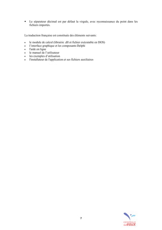 7
! Le séparateur décimal est par défaut la virgule, avec reconnaissance du point dans les
fichiers importés.
La traduction française est constituée des éléments suivants:
• le module de calcul (librairie .dll et fichier exécutable en DOS)
• l’interface graphique et les composants Delphi
• l'aide en ligne
• le manuel de l’utilisateur
• les exemples d’utilisation
• l'installateur de l'application et ses fichiers auxiliaires
sommaire
index
annexe
sommaire
annexe
index
sommaire
annexe
index
annexes
 