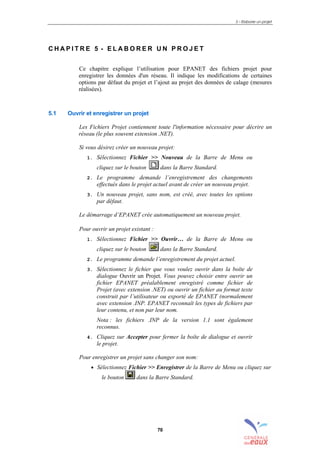 5 – Elaborer un projet
70
C H A P I T R E 5 - E L A B O R E R U N P R O J E T
Ce chapitre explique l’utilisation pour EPANET des fichiers projet pour
enregistrer les données d'un réseau. Il indique les modifications de certaines
options par défaut du projet et l’ajout au projet des données de calage (mesures
réalisées).
5.1 Ouvrir et enregistrer un projet
Les Fichiers Projet contiennent toute l'information nécessaire pour décrire un
réseau (le plus souvent extension .NET).
Si vous désirez créer un nouveau projet:
1. Sélectionnez Fichier >> Nouveau de la Barre de Menu ou
cliquez sur le bouton dans la Barre Standard.
2. Le programme demande l’enregistrement des changements
effectués dans le projet actuel avant de créer un nouveau projet.
3. Un nouveau projet, sans nom, est créé, avec toutes les options
par défaut.
Le démarrage d’EPANET crée automatiquement un nouveau projet.
Pour ouvrir un projet existant :
1. Sélectionnez Fichier >> Ouvrir… de la Barre de Menu ou
cliquez sur le bouton dans la Barre Standard.
2. Le programme demande l’enregistrement du projet actuel.
3. Sélectionnez le fichier que vous voulez ouvrir dans la boîte de
dialogue Ouvrir un Projet. Vous pouvez choisir entre ouvrir un
fichier EPANET préalablement enregistré comme fichier de
Projet (avec extension .NET) ou ouvrir un fichier au format texte
construit par l’utilisateur ou exporté de EPANET (normalement
avec extension .INP. EPANET reconnaît les types de fichiers par
leur contenu, et non par leur nom.
Nota : les fichiers .INP de la version 1.1 sont également
reconnus.
4. Cliquez sur Accepter pour fermer la boîte de dialogue et ouvrir
le projet.
Pour enregistrer un projet sans changer son nom:
• Sélectionnez Fichier >> Enregistrer de la Barre de Menu ou cliquez sur
le bouton dans la Barre Standard.
sommaire
index
annexe
sommaire
annexe
index
sommaire
annexe
index
annexes
 