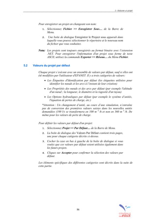 5 – Elaborer un projet
71
Pour enregistrer un projet en changeant son nom:
1. Sélectionnez Fichier >> Enregistrer Sous… de la Barre de
Menu.
2. Une boîte de dialogue Enregistrer le Project sous apparaît dans
laquelle vous pouvez sélectionner le répertoire et le nouveau nom
du fichier que vous souhaitez.
NNoottaa:: Les projets sont toujours enregistrés au format binaire avec l’extension
.NET. Pour enregistrer l'information d'un projet sous forme de texte
ASCII, utilisez la commande Exporter >> Réseau… du Menu Fichier.
5.2 Valeurs du projet par défaut
Chaque projet s’exécute avec un ensemble de valeurs par défaut, sauf si elles ont
été modifiées par l'utilisateur d'EPANET. Il y a trois catégories de valeurs:
• Les Étiquettes d'Identification par défaut (les étiquettes utilisées pour
identifier les nœuds et les arcs à l’instant de leur création)
• Les Propriétés des nœuds et des arcs par défaut (par exemple l'altitude
d'un nœud ; la longueur, le diamètre et la rugosité d'un tuyau)
• Les Options hydrauliques par défaut (par exemple le système d’unités,
l'équation de pertes de charge, etc.)
*Attention : Un changement d’unité, au cours d’une simulation, n’entraîne
pas de conversion des premières valeurs saisies dans les nouvelles unités
demandées (100 l/s se transformera en 100 m 3
/h et non en 360 m 3
/h. De
même pour les valeurs de perte de charge.
Pour définir les valeurs par défaut d'un projet:
1. Sélectionnez Projet >> Par Défaut… de la Barre de Menu.
2. La boîte de dialogue des Valeurs Par Défaut contient trois pages,
une pour chaque catégorie décrite ci-dessus.
3. Cocher la case en bas à gauche de la boîte de dialogue si vous
voulez que ces valeurs par défaut soient utilisées également dans
les futurs projets.
4. Cliquez sur Accepter pour confirmer la sélection des valeurs par
défaut.
Les éléments spécifiques des différentes catégories sont décrits dans la suite de
cette partie.
sommaire
index
annexe
sommaire
annexe
index
sommaire
annexe
index
annexes
 