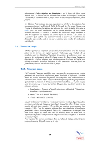 5 – Elaborer un projet
74
sélectionnant Projet>>Options de Simulation… de la Barre de Menu (voir
Section 8.1). Ces options ont été insérées dans la boîte de dialogue Valeurs par
Défaut afin de les utiliser dans le projet actuel ou les sauvegarder pour les futurs
projets.
Les Options Hydrauliques les plus importantes à vérifier à la création d’un
nouveau projet sont: les Unités de Débit, la Formule des Pertes de Charge et la
Courbe de Modulation Par Défaut. La sélection des Unités de Débit détermine le
choix entre les unités américaines ou les unités métriques SI pour toutes
quantités du réseau. Le choix de la Formule des Pertes de Charge détermine le
type de coefficient de rugosité de chaque tuyau du réseau. La Courbe de
Modulation par Défaut sera automatiquement la courbe de modulation des
demandes aux nœuds, sauf si on leur a attribué une courbe de modulation
individuelle.
5.3 Données de calage
EPANET permet de comparer les résultats d'une simulation avec les mesures
faites sur le terrain. Le logiciel permet l’étalonnage des résultats de la
simulation avec les Graphes d’Évolution de certaines grandeurs au cours du
temps en des points particuliers du réseau ou avec les Rapports de Calage qui
décrivent les résultats globaux pour plusieurs points du réseau. EPANET peut
utiliser les données de calage seulement si elles sont écrites dans un fichier au
format texte, qui doit être déclaré dans le projet.
5.3.1. Fichiers de calage
Un Fichier de Calage est un fichier texte contenant des mesures pour un certain
paramètre, en un point ou en plusieurs points du réseau, à différents. Le fichier
donne des valeurs observées qui peuvent être comparées avec les résultats de la
simulation d'un réseau. Il faut créer des fichiers séparés pour chaque paramètre
(par exemple la pression, le débit, la concentration en chlore, …) et pour chaque
série de mesures de ce même paramètre. Chaque ligne du fichier contient les
éléments suivants:
• Localisation – Étiquette d'Identification (voir schéma) de l'élément sur
lequel on a réalisé la mesure
• Date – Date de la mesure (en heures)
• Valeur - Résultat de la mesure
La date de la mesure se réfère à l’instant zéro comme point de départ du calcul
sur lequel le Fichier de Calage sera appliqué. On peut introduire la date comme
nombre décimal (par exemple 27.5), ou bien en notation heures:minutes (par
exemple 27:30). Pour les mesures utilisées dans une simulation d’écoulement
permanent, tous les instants peuvent être 0. Des commentaires seront précédés
d’un point virgule (;). Pour une série de mesures faites au même lieu, la
répétition l'étiquette d'identification n’est pas nécessaire; il suffit de le déclarer
en première ligne.
Pour exprimer les valeurs numériques dans le Fichier de Calage utiliser le point
comme séparateur décimal, et non la virgule.
sommaire
index
annexe
sommaire
annexe
index
sommaire
annexe
index
annexes
 
