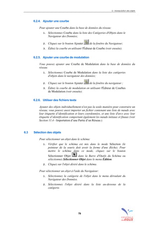 6 – Manipulation des objets
79
6.2.4. Ajouter une courbe
Pour ajouter une Courbe dans la base de données du réseau:
1. Sélectionnez Courbe dans la liste des Catégories d'Objets dans le
Navigateur des Données;
2. Cliquez sur le bouton Ajouter de la fenêtre du Navigateur;
3. Éditez la courbe en utilisant l'Éditeur de Courbe (voir ensuite).
6.2.5. Ajouter une courbe de modulation
Vous pouvez ajouter une Courbe de Modulation dans la base de données du
réseau:
1. Sélectionnez Courbe de Modulation dans la liste des catégories
d'objets dans le navigateur des données;
2. Cliquez sur le bouton Ajouter de la fenêtre du navigateur ;
3. Éditez la courbe de modulation en utilisant l'Éditeur de Courbes
de Modulation (voir ensuite).
6.2.6. Utiliser des fichiers texte
Ajouter des objets individuellement n'est pas la seule manière pour construire un
réseau; vous pouvez aussi importer un fichier contenant une liste de nœuds avec
leur étiquette d’identification et leurs coordonnées, et une liste d'arcs avec leur
étiquette d’identification comportant également les nœuds initiaux et finaux (voir
Section 11.4 - Importation d’une Partie d’un Réseau ).
6.3 Sélection des objets
Pour sélectionner un objet dans le schéma:
1. Vérifier que le schéma est mis dans le mode Sélection (le
pointeur de la souris doit avoir la forme d'une flèche). Pour
mettre le schéma dans ce mode, cliquez sur le bouton
Sélectionner Objet dans la Barre d'Outils du Schéma ou
sélectionnez Sélectionner Objet dans le menu Édition.
2. Cliquez sur l'objet désiré dans le schéma.
Pour sélectionner un objet à l'aide du Navigateur:
1. Sélectionnez la catégorie de l'objet dans le menu déroulant du
Navigateur des Données.
2. Sélectionnez l'objet désiré dans la liste au-dessous de la
catégorie.
sommaire
index
annexe
sommaire
annexe
index
sommaire
annexe
index
annexes
 