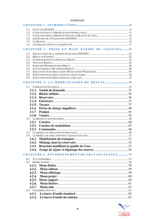 8
SOMMAIRE
C H A P I T R E 1 - I N T R O D U C T I O N................................................................................13
1.1 CE QU’EST EPANET.................................................................................................................13
1.2 CAPACITÉS POUR LA MODÉLISATION HYDRAULIQUE................................................................13
1.3 CAPACITÉS POUR LA MODÉLISATION DE LA QUALITÉ DE L'EAU ...............................................14
1.4 LES ÉTAPES DE L'UTILISATION D'EPANET...............................................................................15
1.5 LE MANUEL ..............................................................................................................................15
1.6 LES NOUVEAUTÉS DE LA VERSION 2.0 ......................................................................................17
C H A P I T R E 2 - P R I S E E N M A I N R A P I D E D U L O G I C I E L...........21
2.1 INSTALLATION DE LA VERSION FRANÇAISE D'EPANET ............................................................21
2.2 RÉSEAU D’EXEMPLE .................................................................................................................22
2.3 CONFIGURATION D'UN NOUVEAU PROJET.................................................................................23
2.4 TRACÉ DU RÉSEAU....................................................................................................................24
2.5 SAISIE DES PROPRIÉTÉS DES OBJETS .........................................................................................26
2.6 SAUVEGARDER ET OUVRIR DES PROJETS ..................................................................................28
2.7 EXÉCUTION D'UNE SIMULATION D'ÉCOULEMENT PERMANENT .................................................29
2.8 EXÉCUTION D'UNE SIMULATION DE LONGUE DURÉE .................................................................30
2.9 EXÉCUTION D'UNE SIMULATION DE LA QUALITÉ ......................................................................32
C H A P I T R E 3 - L A M O D É L I S A T I O N D U R É S E A U....................................35
3.1 COMPOSANTS PHYSIQUES .........................................................................................................35
3.1.1. Nœuds de demande ................................................................................35
3.1.2. Bâches infinies........................................................................................36
3.1.3. Réservoirs ...............................................................................................36
3.1.4. Emetteurs................................................................................................37
3.1.5. Tuyaux ....................................................................................................37
3.1.6 Pertes de charge singulières..................................................................40
3.1.7 Pompes ....................................................................................................41
3.1.8 Vannes.....................................................................................................42
3.2 COMPOSANTS NON-PHYSIQUES .................................................................................................44
3.2.1 Courbes ...................................................................................................44
3.2.2 Courbes de modulation..........................................................................47
3.2.3 Commandes ............................................................................................48
3.3 LE MODÈLE DE SIMULATION HYDRAULIQUE..............................................................................50
3.4 LE MODÈLE DE SIMULATION DE LA QUALITÉ DE L'EAU .............................................................51
3.4.1. Modélisation du transport.....................................................................51
3.4.2. Mélange dans les réservoirs ..................................................................52
3.4.3. Réactions modifiant la qualité de l'eau................................................53
3.4.4. Temps de séjour et dépistage des sources............................................56
C H A P I T R E 4 - E N V I R O N N E M E N T D E T R A V A I L E P A N E T.................57
4.1 VUE D'ENSEMBLE......................................................................................................................57
4.2 BARRE DE MENU .......................................................................................................................58
4.2.1. Menu fichier ...........................................................................................58
4.2.2. Menu édition..........................................................................................59
4.2.3. Menu affichage......................................................................................59
4.2.4. Menu projet...........................................................................................60
4.2.5. Menu rapport .........................................................................................60
4.2.6. Menu fenêtre..........................................................................................61
4.2.7. Menu aide ..............................................................................................61
4.3 LES BARRES D'OUTILS ...............................................................................................................61
4.3.1. La barre d'outils standard ...................................................................62
4.3.2. La barre d'outils du schéma.................................................................63
sommaire
index
annexe
sommaire
annexe
index
sommaire
annexe
index
annexes
 