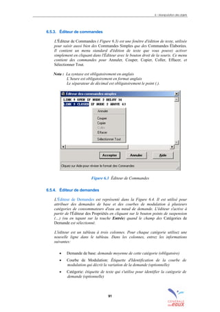 6 – Manipulation des objets
91
6.5.3. Éditeur de commandes
L'Éditeur de Commandes ( Figure 6.3) est une fenêtre d'édition de texte, utilisée
pour saisir aussi bien des Commandes Simples que des Commandes Élaborées.
Il contient un menu standard d'édition de texte que vous pouvez activer
simplement en cliquant dans l'Éditeur avec le bouton droit de la souris. Ce menu
contient des commandes pour Annuler, Couper, Copier, Coller, Effacer, et
Sélectionner Tout.
Nota : La syntaxe est obligatoirement en anglais
L’heure est obligatoirement en format anglais
Le séparateur de décimal est obligatoirement le point (.).
Figure 6.3 Éditeur de Commandes
6.5.4. Éditeur de demandes
L'Éditeur de Demandes est représenté dans la Figure 6.4. Il est utilisé pour
attribuer des demandes de base et des courbes de modulation à plusieurs
catégories de consommateurs d'eau au nœud de demande. L'éditeur s'active à
partir de l'Éditeur des Propriétés en cliquant sur le bouton points de suspension
(…) (ou en tapant sur la touche Entrée) quand le champ des Catégories de
Demande est sélectionné.
L'éditeur est un tableau à trois colonnes. Pour chaque catégorie utilisez une
nouvelle ligne dans le tableau. Dans les colonnes, entrez les informations
suivantes:
• Demande de base: demande moyenne de cette catégorie (obligatoire)
• Courbe de Modulation: Étiquette d'Identification de la courbe de
modulation qui décrit la variation de la demande (optionnelle)
• Catégorie: étiquette de texte qui s'utilise pour identifier la catégorie de
demande (optionnelle)
sommaire
index
annexe
sommaire
annexe
index
sommaire
annexe
index
annexes
 