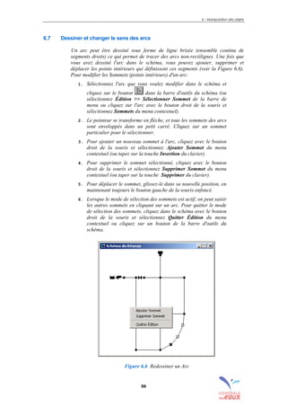 6 – Manipulation des objets
94
6.7 Dessiner et changer le sens des arcs
Un arc peut être dessiné sous forme de ligne brisée (ensemble continu de
segments droits) ce qui permet de tracer des arcs non-rectilignes. Une fois que
vous avez dessiné l'arc dans le schéma, vous pouvez ajouter, supprimer et
déplacer les points intérieurs qui définissent ces segments (voir la Figure 6.6).
Pour modifier les Sommets (points intérieurs) d'un arc:
1. Sélectionnez l'arc que vous voulez modifier dans le schéma et
cliquez sur le bouton dans la barre d'outils du schéma (ou
sélectionnez Édition >> Sélectionner Sommet de la barre de
menu ou cliquez sur l'arc avec le bouton droit de la souris et
sélectionnez Sommets du menu contextuel).
2. Le pointeur se transforme en flèche, et tous les sommets des arcs
sont enveloppés dans un petit carré. Cliquez sur un sommet
particulier pour le sélectionner.
3. Pour ajouter un nouveau sommet à l'arc, cliquez avec le bouton
droit de la souris et sélectionnez Ajouter Sommet du menu
contextuel (ou tapez sur la touche Insertion du clavier).
4. Pour supprimer le sommet sélectionné, cliquez avec le bouton
droit de la souris et sélectionnez Supprimer Sommet du menu
contextuel (ou taper sur la touche Supprimer du clavier).
5. Pour déplacer le sommet, glissez-le dans sa nouvelle position, en
maintenant toujours le bouton gauche de la souris enfoncé.
6. Lorsque le mode de sélection des sommets est actif, on peut saisir
les autres sommets en cliquant sur un arc. Pour quitter le mode
de sélection des sommets, cliquez dans le schéma avec le bouton
droit de la souris et sélectionnez Quitter Édition du menu
contextuel ou cliquez sur un bouton de la barre d'outils du
schéma.
Figure 6.6 Redessiner un Arc
sommaire
index
annexe
sommaire
annexe
index
sommaire
annexe
index
annexes
 