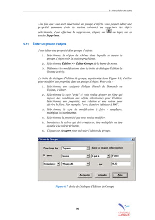 6 – Manipulation des objets
96
Une fois que vous avez sélectionné un groupe d'objets, vous pouvez éditer une
propriété commune (voir la section suivante) ou supprimer les objets
sélectionnés. Pour effectuer la suppression, cliquez sur ou tapez sur la
touche Supprimer.
6.11 Éditer un groupe d'objets
Pour éditer une propriété d'un groupe d'objets:
1. Sélectionnez la région du schéma dans laquelle se trouve le
groupe d'objets voir la section précédente.
2. Sélectionnez Édition >> Éditer Groupe de la barre de menu.
3. Définissez les modifications dans la boîte de dialogue Édition de
Groupe activée.
La boîte de dialogue d'édition de groupe, représentée dans Figure 6.6, s'utilise
pour modifier une propriété dans un groupe d'objets. Pour cela :
1. Sélectionnez une catégorie d'objets (Nœuds de Demande ou
Tuyaux) à éditer.
2. Sélectionnez la case "avec" si vous voulez ajouter un filtre qui
impose des conditions aux objets sélectionnés pour l'édition.
Sélectionnez une propriété, une relation et une valeur pour
décrire le filtre. Par exemple: "avec diamètre inférieur à 300".
3. Sélectionnez le type de modification à faire - remplacer,
multiplier ou incrémenter.
4. Sélectionnez la propriété que vous voulez modifier.
5. Introduisez la valeur qui doit remplacer, être multipliée ou être
ajoutée à la valeur présente.
6. Cliquez sur Accepter pour exécuter l'édition du groupe.
Figure 6.7 Boîte de Dialogue d'Édition de Groupe
sommaire
index
annexe
sommaire
annexe
index
sommaire
annexe
index
annexes
 