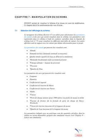 7. Manipulation du Schéma
97
C H A P I T R E 7 - M A N I P U L A T I O N D U S C H E M A
EPANET permet de visualiser le Schéma d’un réseau en cours de modélisation.
Ce chapitre décrit les améliorations des vues d’écran. .
7.1 Sélection de l'affichage du schéma
Le navigateur du schéma (Section 4.7) est utilisé pour sélectionner les paramètres
des nœuds et des arcs qui seront visualisés dans le schéma. Les paramètres sont
représentés dans le schéma à l'aide de couleurs, spécifiées dans la légende du
schéma (voir § 7.7), pour visualiser les différents intervalles de valeurs. Les unités
affichées sont en rapport avec les valeurs par défaut sélectionnées pour ce projet.
Les paramètres des nœuds qui peuvent être visualisés sont:
• Altitude
• Demande de base (demande nominale ou moyenne)
• Qualité initiale (qualité de l'eau au début de la simulation)
• *Demande (la demande totale au moment présent)
• *Charge (altitude + hauteur de pression)
• *Pression
• *Qualité de l'Eau
Les paramètres des arcs qui peuvent être visualisés sont:
• Longueur
• Diamètre
• Coefficient de rugosité
• Coefficient de réaction de Masse
• Coefficient de réaction aux Parois
• *Débit
• *Vitesse
• *Perte de charge unitaire (pour 1000 mètres (ou pieds) de tuyau) en m/km
• *Facteur de friction (de la formule de perte de charge de Darcy-
Weisbach)
• *Vitesse de réaction (moyenne de la longueur du tuyau)
• *Qualité de l'eau (moyenne de la longueur du tuyau)
Les paramètres indiqués avec un astérisque sont des quantités calculées, dont les
valeurs ne seront disponibles qu'après une simulation réussie (voir Chapitre 8 –
Lancer une simulation).
sommaire
index
annexe
sommaire
annexe
index
sommaire
annexe
index
annexes
 