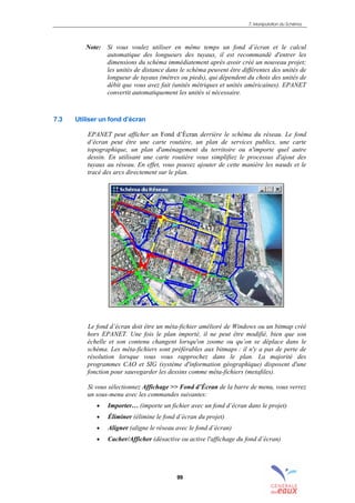 7. Manipulation du Schéma
99
Note: Si vous voulez utiliser en même temps un fond d’écran et le calcul
automatique des longueurs des tuyaux, il est recommandé d'entrer les
dimensions du schéma immédiatement après avoir créé un nouveau projet;
les unités de distance dans le schéma peuvent être différentes des unités de
longueur de tuyaux (mètres ou pieds), qui dépendent du choix des unités de
débit que vous avez fait (unités métriques et unités américaines). EPANET
convertit automatiquement les unités si nécessaire.
7.3 Utiliser un fond d’écran
EPANET peut afficher un Fond d’Écran derrière le schéma du réseau. Le fond
d’écran peut être une carte routière, un plan de services publics, une carte
topographique, un plan d'aménagement du territoire ou n'importe quel autre
dessin. En utilisant une carte routière vous simplifiez le processus d'ajout des
tuyaux au réseau. En effet, vous pouvez ajouter de cette manière les nœuds et le
tracé des arcs directement sur le plan.
Le fond d’écran doit être un méta-fichier amélioré de Windows ou un bitmap créé
hors EPANET. Une fois le plan importé, il ne peut être modifié, bien que son
échelle et son contenu changent lorsqu'on zoome ou qu’on se déplace dans le
schéma. Les méta-fichiers sont préférables aux bitmaps : il n'y a pas de perte de
résolution lorsque vous vous rapprochez dans le plan. La majorité des
programmes CAO et SIG (système d'information géographique) disposent d'une
fonction pour sauvegarder les dessins comme méta-fichiers (metafiles).
Si vous sélectionnez Affichage >> Fond d’Écran de la barre de menu, vous verrez
un sous-menu avec les commandes suivantes:
• Importer… (importe un fichier avec un fond d’écran dans le projet)
• Éliminer (élimine le fond d’écran du projet)
• Aligner (aligne le réseau avec le fond d’écran)
• Cacher/Afficher (désactive ou active l'affichage du fond d’écran)
sommaire
index
annexe
sommaire
annexe
index
sommaire
annexe
index
annexes
 