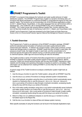 toolkit.rtf

EPANET Programmer's Toolkit

Page 1 of 74

EPANET Programmer's Toolkit
EPANET is a program that analyzes the hydraulic and water quality behavior of water
distribution systems. The EPANET Programmer's Toolkit is a dynamic link library (DLL) of
functions that allows developers to customize EPANET's computational engine for their own
specific needs. The functions can be incorporated into 32-bit Windows applications written
in C/C++, Delphi Pascal, Visual Basic, or any other language that can call functions within a
Windows DLL. The Toolkit DLL file is named EPANET2.DLL and is distributed with
EPANET. The Toolkit comes with several different header files, function definition files,
and .lib files that simplify the task of interfacing it with C/C++, Delphi, and Visual Basic code.
EPANET and its Programmer's Toolkit were developed by the Water Supply and Water Resources
Division of the U.S. Environmental Protection Agency's National Risk Management Research Laboratory.

1. Toolkit Overview
The Programmer's Toolkit is an extension of the EPANET simulation package. EPANET
performs extended period simulation of hydraulic and water quality behavior within
pressurized pipe networks. A network can consist of pipes, nodes (pipe junctions), pumps,
valves and storage tanks or reservoirs. EPANET tracks the flow of water in each pipe, the
pressure at each node, the height of water in each tank, and the concentration of a
chemical species throughout the network during a multi-time period simulation. In addition
to chemical species, water age and source tracing can also be simulated.
The Toolkit provides a series of functions that allow programmers to customize the use of
EPANET's hydraulic and water quality solution engine to their own applications. Before
using the Toolkit one should become familiar with the way that EPANET represents a pipe
network and the design and operating information it requires to perform a simulation. This
information can be obtained from reading EPANET's on-line Help file or from the EPANET
Users Manual.
A typical usage of the Toolkit functions to analyze a distribution system might look as
follows:
1. Use the ENopen function to open the Toolkit system, along with an EPANET Input file.
2. Use the ENsetxxx series of functions to change selected system characteristics.
3. Run a full hydraulic simulation using the ENsolveH function (which automatically saves
results to a Hydraulics file) or use the ENopenH - ENinitH - ENrunH - ENnextH ENcloseH series of functions to step through a hydraulic simulation, accessing results
along the way with the ENgetxxx series of functions.
4. Run a full water quality simulation using ENsolveQ (which automatically saves hydraulic
and water quality results to an Output file) or use the ENopenQ - ENinitQ - ENrunQ ENnextQ (or ENstepQ) - ENcloseQ series of functions to step through a water quality
simulation, accessing results along the way with the ENgetxxx series of functions.
5. Return to Step 2 to run additional analyses or use the ENreport function to write a
formatted report to the Report file.
6. Call the ENclose function to close all files and release system memory.
More specific examples of using the functions can be found in the Example Applications topic.

 