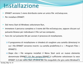 Installazione
   EPANET versione 2 viene distribuito come un unico file: en2setup.exe.

   Per installare EPANET:



   Dal menu Start di Windows selezionare Run,

   Immettere il percorso completo e il nome del file en2setup.exe, oppure cliccare sul

      pulsante Browse per individuare il file sul tuo computer,

   Fare clic sul pulsante OK per avviare il processo di installazione.


        Il programma di installazione vi chiederà di scegliere una cartella (directory) in

           cui i file EPANET verranno inseriti. La cartella predefinita è c:  Program Files 
           EPANET2.

        Dopo che i file vengono installati il Menu Start avrà un nuovo elemento

           denominato EPANET 2.0. Per avviare EPANET è sufficiente selezionare la voce
                          Corso di Costruzioni Idrauliche I - A.A.

           EPANET 2,0 dal menu Start–(Il nome del file eseguibile che gira sotto Windows è
                           2011-2012 ing Blal Adem                                     12

Sunday, May 13, 12
 