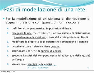 Fasi di modellazione di una rete
   Per la modellazione di un sistema di distribuzione di
      acqua in pressione con Epanet, di norma occorre:
       A.    definire alcuni parametri ed impostazioni di base;
       B.    disegnare la rete che costituisce il nostro sistema di distribuzione
             o importare una descrizione di base della rete posta in un file di;
       C.    modificare le proprietà degli oggetti che compongono il sistema ;
       D.    descrivere come il sistema viene gestito ;
       E.    selezionare una serie di opzioni di analisi ;
       F.    eseguire l'analisi del comportamento idraulico e/o della qualità
             dell’acqua ;
       G.    visualizzare i Corso di Costruzioni Idrauliche I - A.A.
                             risultati delle analisi .
                                2011-2012 – ing Blal Adem                     13

Sunday, May 13, 12
 
