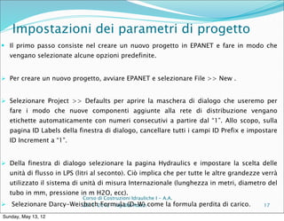 Impostazioni dei parametri di progetto
 Il primo passo consiste nel creare un nuovo progetto in EPANET e fare in modo che
  vengano selezionate alcune opzioni predefinite.


 Per creare un nuovo progetto, avviare EPANET e selezionare File >> New .


 Selezionare Project >> Defaults per aprire la maschera di dialogo che useremo per
  fare i modo che nuove componenti aggiunte alla rete di distribuzione vengano
  etichette automaticamente con numeri consecutivi a partire dal “1”. Allo scopo, sulla
  pagina ID Labels della finestra di dialogo, cancellare tutti i campi ID Prefix e impostare
  ID Increment a “1”.


 Della finestra di dialogo selezionare la pagina Hydraulics e impostare la scelta delle
  unità di flusso in LPS (litri al seconto). Ciò implica che per tutte le altre grandezze verrà
  utilizzato il sistema di unità di misura Internazionale (lunghezza in metri, diametro del
  tubo in mm, pressione in m H2O, ecc).
                               Corso di Costruzioni Idrauliche I - A.A.
 Selezionare        Darcy-Weisbach Formula (D-W) come la formula
                               2011-2012 – ing Blal Adem                  perdita di carico.   17

Sunday, May 13, 12
 
