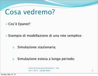 Cosa vedremo?
      Cos’è Epanet?


      Esempio di modellazione di una rete semplice:


              A.     Simulazione stazionaria;


              B.     Simulazione estesa a lungo periodo;

                           Corso di Costruzioni Idrauliche I - A.A.
                           2011-2012 – ing Blal Adem                  2

Sunday, May 13, 12
 