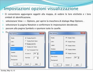 Impostazioni opzioni visualizzazione
  Ci consentono aggiungere oggetti alla mappa, di vedere le loro etichette e i loro
     simboli di identificazione.
 1. selezionare View >> Options, per aprire la maschera di dialogo Map Options .
 2. selezionare la pagina Notation e confermare le impostazioni desiderate;
 3. passare alla pagina Symbols e spuntare tutte le caselle.
 4. Fare clic sul pulsante OK per accettare queste scelte.




                            Corso di Costruzioni Idrauliche I - A.A.
                            2011-2012 – ing Blal Adem                              21

Sunday, May 13, 12
 