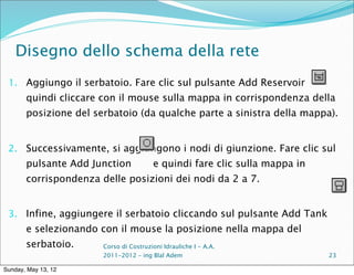 Disegno dello schema della rete
 1. Aggiungo il serbatoio. Fare clic sul pulsante Add Reservoir
       quindi cliccare con il mouse sulla mappa in corrispondenza della
       posizione del serbatoio (da qualche parte a sinistra della mappa).


 2. Successivamente, si aggiungono i nodi di giunzione. Fare clic sul
       pulsante Add Junction            e quindi fare clic sulla mappa in
       corrispondenza delle posizioni dei nodi da 2 a 7.


 3. Infine, aggiungere il serbatoio cliccando sul pulsante Add Tank
       e selezionando con il mouse la posizione nella mappa del
       serbatoio.      Corso di Costruzioni Idrauliche I - A.A.
                       2011-2012 – ing Blal Adem                            23

Sunday, May 13, 12
 