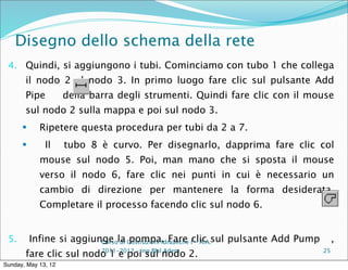 Disegno dello schema della rete
 4. Quindi, si aggiungono i tubi. Cominciamo con tubo 1 che collega
       il nodo 2 al nodo 3. In primo luogo fare clic sul pulsante Add
       Pipe          della barra degli strumenti. Quindi fare clic con il mouse
       sul nodo 2 sulla mappa e poi sul nodo 3.
           Ripetere questa procedura per tubi da 2 a 7.
             Il     tubo 8 è curvo. Per disegnarlo, dapprima fare clic col
            mouse sul nodo 5. Poi, man mano che si sposta il mouse
            verso il nodo 6, fare clic nei punti in cui è necessario un
            cambio di direzione per mantenere la forma desiderata.
            Completare il processo facendo clic sul nodo 6.


 5.       Infine si aggiunge la Costruzioni Idrauliche Iclic sul pulsante Add Pump
                          Corso di pompa. Fare - A.A.                                     ,
       fare clic sul nodo 1 e poiing Blalnodo 2.
                        2011-2012 –
                                    sul Adem                                         25

Sunday, May 13, 12
 