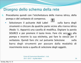 Disegno dello schema della rete
 6. Procediamo quindi con l’etichettatura della riserva idrica, della
       pompa e del serbatoio di compenso.
           Selezionare il pulsante Add Label                       sulla barra degli
            strumenti e cliccare da qualche parte vicino alla riserva idrica
            (Nodo 1). Apparirà una casella di modifica. Digitare la parola
            SOURCE e poi premere il tasto Invio. Fare clic accanto alla
            pompa e inserire la sua etichetta, poi fare lo stesso per il
            serbatoio. Quindi fare clic sul pulsante Selezione                  sulla
            barra degli strumenti per passare dalla modalità di
            inserimento testo a quella di selezione degli oggetti.



                         Corso di Costruzioni Idrauliche I - A.A.
                         2011-2012 – ing Blal Adem                                 26

Sunday, May 13, 12
 