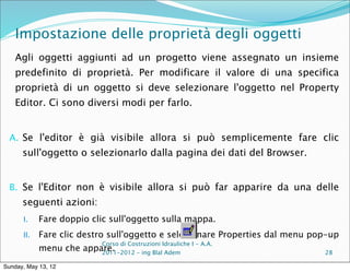 Impostazione delle proprietà degli oggetti
    Agli oggetti aggiunti ad un progetto viene assegnato un insieme
    predefinito di proprietà. Per modificare il valore di una specifica
    proprietà di un oggetto si deve selezionare l'oggetto nel Property
    Editor. Ci sono diversi modi per farlo.


  A. Se l'editor è già visibile allora si può semplicemente fare clic
      sull'oggetto o selezionarlo dalla pagina dei dati del Browser.


  B. Se l'Editor non è visibile allora si può far apparire da una delle
      seguenti azioni:
      I.    Fare doppio clic sull'oggetto sulla mappa.
      II.   Fare clic destro sull'oggetto e selezionare Properties dal menu pop-up
                            Corso di Costruzioni Idrauliche I - A.A.
            menu che appare.
                         2011-2012 – ing Blal Adem                            28

Sunday, May 13, 12
 