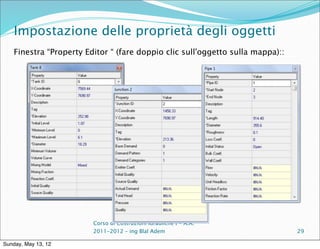 Impostazione delle proprietà degli oggetti
    Finestra “Property Editor “ (fare doppio clic sull'oggetto sulla mappa)::




                         Corso di Costruzioni Idrauliche I - A.A.
                         2011-2012 – ing Blal Adem                              29

Sunday, May 13, 12
 