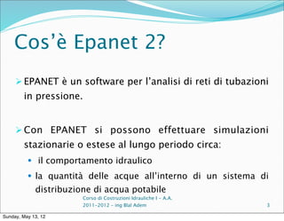 Cos’è Epanet 2?
      EPANET è un software per l’analisi di reti di tubazioni
        in pressione.


      Con EPANET si possono effettuare simulazioni
        stazionarie o estese al lungo periodo circa:
           il comportamento idraulico

           la quantità delle acque all’interno di un sistema di
             distribuzione di acqua potabile
                        Corso di Costruzioni Idrauliche I - A.A.
                        2011-2012 – ing Blal Adem                  3

Sunday, May 13, 12
 