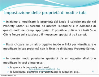 Impostazione delle proprietà di nodi e tubi

   Iniziamo a modificare le proprietà del Nodo 2 selezionandolo nel
  Property Editor. Ci sarebbe da inserire l'altitudine e la domanda di
  questo nodo nei campi appropriati. È possibile utilizzare i tasti Su e
  Giù le frecce sulla tastiera o il mouse per spostarsi tra i campi.


   Basta cliccare su un altro oggetto (nodo o link) per visualizzare e
  modificare le sue proprietà con la finestra di dialogo Property Editor.


   In questo modo possiamo spostarci da un oggetto all'altro e
  modificare le voci d’interesse:
        la quota e la domanda per i nodi;
                          Corso di Costruzioni Idrauliche I - A.A.
        la lunghezza,   diametro eing Blal Adem per le
                          2011-2012 – la rugosità                    tubazioni ecc…   30

Sunday, May 13, 12
 