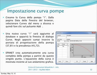 Impostazione curva pompe
   Creamo la Curva della pompa “1”. Dalla
     pagina Data della finestra del browser,
     selezionare Curves dal menu a discesa e
     quindi fare clic sul pulsante Add .


   Una nuova curva “1” sarà aggiunto al
     database e apparirà la finestra di dialogo
     Curve. Negli appositi campi inserire la
     portata di progettazione della pompa
     (37,81) e la prevalenza (45,72).


   EPANET crea automaticamente una curva
     completa della pompa a partire da questo
     singolo punto. L’equazione della curva è
     mostrata insieme al suo andamento grafico.

                        Corso di Costruzioni Idrauliche I - A.A.
                        2011-2012 – ing Blal Adem                  32

Sunday, May 13, 12
 