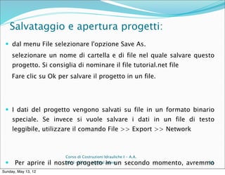 Salvataggio e apertura progetti:
  dal menu File selezionare l'opzione Save As.
     selezionare un nome di cartella e di file nel quale salvare questo
     progetto. Si consiglia di nominare il file tutorial.net file
     Fare clic su Ok per salvare il progetto in un file.




  I dati del progetto vengono salvati su file in un formato binario
     speciale. Se invece si vuole salvare i dati in un file di testo
     leggibile, utilizzare il comando File >> Export >> Network



                        Corso di Costruzioni Idrauliche I - A.A.
     Per aprire il nostro progetto in un secondo momento, avremmo
                        2011-2012 – ing Blal Adem                33

Sunday, May 13, 12
 