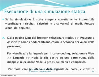 Esecuzione di una simulazione statica
  Se la simulazione è stata eseguita correttamente è possibile
     visualizzare i risultati calcolati in una varietà di modi. Provare
     alcuni dei seguenti:


 A. Dalla pagina Map del browser selezionare Nodes >> Pressure e
       osservare come i nodi cambiano colore a seconda dei valori della
       pressione;

       Per visualizzare la legenda per il color-coding, selezionare View
       >> Legends >> Node (o clic destro su una parte vuota della
       mappa e selezionare Node Legends dal menu a comparsa).

        Per modificare Corsointervalli Idraulichelegenda dei colori, clic destro
                       gli di Costruzioni della I - A.A.
                         2011-2012 – ing Blal Adem                            35

Sunday, May 13, 12
 