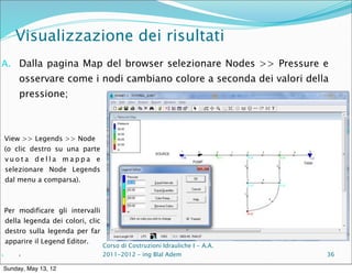 Visualizzazione dei risultati
A. Dalla pagina Map del browser selezionare Nodes >> Pressure e
         osservare come i nodi cambiano colore a seconda dei valori della
         pressione;



     View >> Legends >> Node
     (o clic destro su una parte
     vuota della mappa e
     selezionare Node Legends
     dal menu a comparsa).



     Per modificare gli intervalli
     della legenda dei colori, clic
     destro sulla legenda per far
     apparire il Legend Editor.
                                      Corso di Costruzioni Idrauliche I - A.A.
A.       c                            2011-2012 – ing Blal Adem                  36

 Sunday, May 13, 12
 