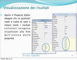 Visualizzazione dei risultati

B.   Aprire il Property Editor
     (doppio clic su qualsiasi
     nodo o tratto di rete) e
     notare come i risultati
     calcolati vengono
     visualizzati alla fine
     dell'elenco delle
     proprietà




                      Corso di Costruzioni Idrauliche I - A.A.
                      2011-2012 – ing Blal Adem                  37

Sunday, May 13, 12
 