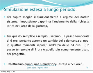 Simulazione estesa a lungo periodo
     Per capire meglio il funzionamento a regime del nostro
       sistema, impostiamo dapprima l’andamento della richiesta
       idrica nell’arco della giornata,


     Per questo semplice esempio useremo un passo temporale
       di 6 ore, pertanto avremo un cambio della domanda ai nodi
       in quattro momenti separati nell’arco delle 24 ore.                     (Un
       passo temporale di 1 ora è quello più comunemente usato
       nei progetti).


     Effettuiamo quindi Costruzioni Idrauliche I - A.A. estesa a “72 ore” .
                   Corso di
                            una simulazione
                        2011-2012 – ing Blal Adem                               40

Sunday, May 13, 12
 
