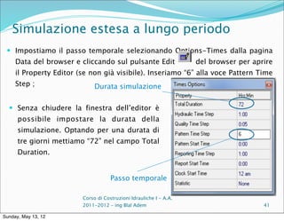 Simulazione estesa a lungo periodo
  Impostiamo il passo temporale selezionando Options-Times dalla pagina
     Data del browser e cliccando sul pulsante Edit                 del browser per aprire
     il Property Editor (se non già visibile). Inseriamo “6” alla voce Pattern Time
     Step ;                   Durata simulazione

   Senza chiudere la finestra dell’editor è
      possibile impostare la durata della
      simulazione. Optando per una durata di
      tre giorni mettiamo “72” nel campo Total
      Duration.


                                     Passo temporale

                         Corso di Costruzioni Idrauliche I - A.A.
                         2011-2012 – ing Blal Adem                                     41

Sunday, May 13, 12
 