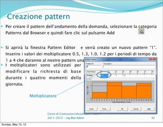 Creazione pattern
 Per creare il pattern dell’andamento della domanda, selezionare la categoria
  Patterns dal Browser e quindi fare clic sul pulsante Add


 Si aprirà la finestra Pattern Editor                 e verrà creato un nuovo pattern “1”.
  Inserire i valori dei moltiplicatore 0.5, 1.3, 1.0, 1.2 per i periodi di tempo da
  1 a 4 che daranno al nostro pattern una durata di 24 ore.
 I moltiplicatori sono utilizzati per
  modificare la richiesta di base
  durante i quattro momenti della
  giornata.

                     Moltiplicatore



                              Corso di Costruzioni Idrauliche I - A.A.
                              2011-2012 – ing Blal Adem                                 42

Sunday, May 13, 12
 