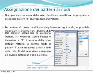 Assegnazione dei pattern ai nodi
  Ora, per ciascun nodo della rete, dobbiamo modificare le proprietà e
     assegnare Pattern “1” alla voce Demand Pattern.


  Per evitare di dover modificare singolarmente ogni nodo, è possibile
   modificare le impostazioni idruliche di EPANET.
  Dal browser selezionare la categoria
     Options >> Hydrulics, aprire l’editor e
     impostare a “1” il campo della voce
     Default Pattern. In questo modo il
     pattern “1” sarà assegnato a tutti i nodi
     della rete, finché non viene assegnato
     un diverso pattern un nodo alla volta.


                              Pattern
                        Corso di Costruzioni Idrauliche I - A.A.
                        2011-2012 – ing Blal Adem                   43

Sunday, May 13, 12
 
