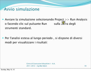 Avvio simulazione

  Avviare la simulazione selezionando Project >> Run Analysis
     o facendo clic sul pulsante Run                        sulla barra degli
     strumenti standard.


  Per l'analisi estesa al lungo periodo , si dispone di diversi
     modi per visualizzare i risultati:




                      Corso di Costruzioni Idrauliche I - A.A.
                      2011-2012 – ing Blal Adem                                 44

Sunday, May 13, 12
 
