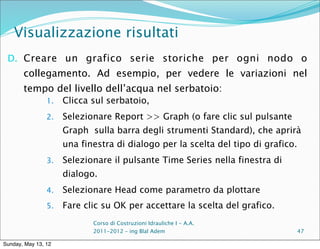 Visualizzazione risultati
 D. Creare un grafico serie storiche per ogni nodo o
       collegamento. Ad esempio, per vedere le variazioni nel
       tempo del livello dell’acqua nel serbatoio:
                1.   Clicca sul serbatoio,
                2.   Selezionare Report >> Graph (o fare clic sul pulsante
                     Graph sulla barra degli strumenti Standard), che aprirà
                     una finestra di dialogo per la scelta del tipo di grafico.
                3.   Selezionare il pulsante Time Series nella finestra di
                     dialogo.
                4.   Selezionare Head come parametro da plottare
                5.   Fare clic su OK per accettare la scelta del grafico.
                            Corso di Costruzioni Idrauliche I - A.A.
                            2011-2012 – ing Blal Adem                             47

Sunday, May 13, 12
 