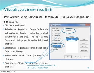 Visualizzazione risultati
    Per vedere le variazioni nel tempo del livello dell’acqua nel
    serbatoio:
  1. Clicca sul serbatoio,

  2. Selezionare Report >> Graph (o fare clic
                                                                        C
    sul pulsante Graph          sulla barra degli
    strumenti Standard), che aprirà una
                                                                            C
    finestra di dialogo per la scelta del tipo di
    grafico.
                                                                    C
  3. Selezionare il pulsante Time Series nella
    finestra di dialogo.
  4. Selezionare Head come parametro da

    plottare
  5. Fare clic su OK perParametri la scelta del
                         accettare
                             Corso di Costruzioni Idrauliche I - A.A.
    grafico.                 2011-2012 – ing Blal Adem                          48

Sunday, May 13, 12
 
