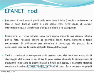 EPANET: nodi
  Junctions: i nodi sono i punti della rete dove i links (i tubi) si uniscono tra
     loro e dove l’acqua entra o esce dalla rete. Necessitano di alcune
     informazioni quali la richiesta d’acqua al nodo o la sua quota);


  Reservoirs: le riserve idriche sono nodi rappresentanti una riserva infinita
     per la rete. Possono essere ad esempio laghi, fiumi, sorgenti o falde
     sotterranee. Si utilizzano per simulare i pompaggi da pozzo. Sarà
     necessario inserire la quota del pelo libero dell’acqua);


  Tanks: i serbatoi di compenso o di testata sono dei nodi con capacità di
     stoccaggio dell’acqua in cui il livello può variare durante le simulazioni. Si
     dovranno impostare le quote iniziali e finali dell’acqua, il diametro (Epanet
                          Corso di Costruzioni Idrauliche I - A.A.
     considera i serbatoi2011-2012 – ing Blal Adem quota di zero. Sarà necessario quindi
                          come cilindri), la                                         7

Sunday, May 13, 12
 