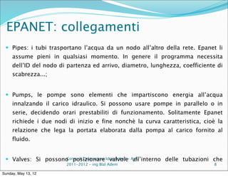 EPANET: collegamenti
  Pipes: i tubi trasportano l’acqua da un nodo all’altro della rete. Epanet li
     assume pieni in qualsiasi momento. In genere il programma necessita
     dell’ID del nodo di partenza ed arrivo, diametro, lunghezza, coefficiente di
     scabrezza...;


  Pumps, le pompe sono elementi che impartiscono energia all’acqua
     innalzando il carico idraulico. Si possono usare pompe in parallelo o in
     serie, decidendo orari prestabiliti di funzionamento. Solitamente Epanet
     richiede i due nodi di inizio e fine nonchè la curva caratteristica, cioè la
     relazione che lega la portata elaborata dalla pompa al carico fornito al
     fluido.


  Valves: Si possono posizionare Idrauliche I - A.A.
                    Corso di Costruzioni valvole all’interno delle tubazioni che
                        2011-2012 – ing Blal Adem                            8

Sunday, May 13, 12
 