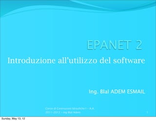 EPANET 2
    Introduzione all’utilizzo del software



                                                        Ing. Blal ADEM ESMAIL


                     Corso di Costruzioni Idrauliche I - A.A.
                     2011-2012 – ing Blal Adem                                  1

Sunday, May 13, 12
 