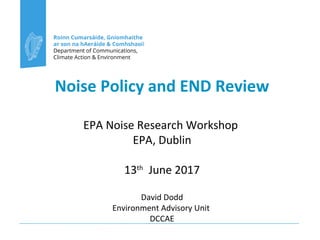 Noise Policy and END Review
EPA Noise Research Workshop
EPA, Dublin
13th
June 2017
David Dodd
Environment Advisory Unit
DCCAE
 