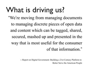 What is driving us?
“We’re moving from managing documents
 to managing discrete pieces of open data
 and content which can be tagged, shared,
  secured, mashed up and presented in the
 way that is most useful for the consumer
                     of that information.”

      -- Report on Digital Government: Building a 21st Century Platform to
                                         Better Serve the American People
 