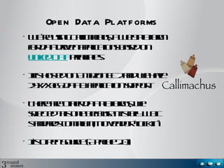 Open Data Platforms
•   We’re using Callimachus, a Web
    platform for data-driven applications
    based on Linked Data principles.

•   It is hosted on Amazon EC2 and we
    have 24x7x365 data & application
    support.

•   There are other data platforms, we
    selected this one because it is fully
    W3C standards compliant, no vendor
    “lock in”

•   It’s Open Source (Apache 2.0)
 
