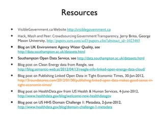 Resources
•   VisibleGovernment.ca Website http://visiblegovernment.ca
•   Hack, Mash and Peer: Crowdsourcing Government Transparency, Jerry Brito, George
    Mason University, http://papers.ssrn.com/sol3/papers.cfm?abstract_id=1023485
•   Blog on UK Environment Agency Water Quality, see
    http://data.southampton.ac.uk/datasets.html
•   Southampton Open Data Service, see http://data.southampton.ac.uk/datasets.html
•   Blog post on Clean Energy data from Reegle, see http://blog.semantic-
    web.at/2012/04/13/reegle-info-linked-open-energy-data-cloud/
•   Blog post on Publishing Linked Open Data in Tight Economic Times, 30-Jan-2012,
    http://3roundstones.com/2012/01/30/publishing-linked-open-data-makes-good-sense-in-
    tight-economic-times/
•   Blog post on HealthData.gov from US Health & Human Services, 4-June-2012,
    http://www.healthdata.gov/blog/welcome-new-healthdatagov
•   Blog post on US HHS Domain Challenge 1: Metadata, 2-June-2012,
    http://www.healthdata.gov/blog/domain-challenge-1-metadata
 