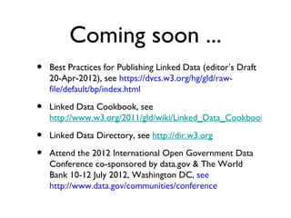 Coming soon ...
•   Best Practices for Publishing Linked Data (editor’s Draft
    20-Apr-2012), see https://dvcs.w3.org/hg/gld/raw-
    file/default/bp/index.html

•   Linked Data Cookbook, see
    http://www.w3.org/2011/gld/wiki/Linked_Data_Cookboo
    k

•   Linked Data Directory, see http://dir.w3.org

•   Attend the 2012 International Open Government Data
    Conference co-sponsored by data.gov & The World Bank
    10-12 July 2012, Washington DC, see
    http://www.data.gov/communities/conference
 