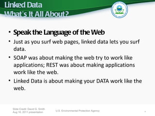 Linked Data
What’s It All About?

 • Speak the Language of the Web
 • Just as you surf web pages, linked data lets you surf
   data.
 • SOAP was about making the web try to work like
   applications; REST was about making applications
   work like the web.
 • Linked Data is about making your DATA work like the
   web.


  Slide Credit: David G. Smith
                                 U.S. Environmental Protection Agency   4
  Aug 16, 2011 presentation
 