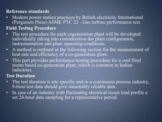 Reference standards
• Modern power station practices by British electricity International
(Pergamon Press) ASME PTC 22 - Gas turbine performance test.
Field Testing Procedure
• The test procedure for each cogeneration plant will be developed
individually taking into consideration the plant configuration,
instrumentation and plant operating conditions.
• A method is outlined in the following section for the measurement of
heat rate and efficiency of a co-generation plant.
• This part provides performance-testing procedure for a coal fired
steam based co-generation plant, which is common in Indian
industries.
Test Duration
• The test duration is site specific and in a continuous process industry,
8-hour test data should give reasonably reliable data.
• In case of an industry with fluctuating electrical/steam load profile a
set 24-hour data sampling for a representative period.

 