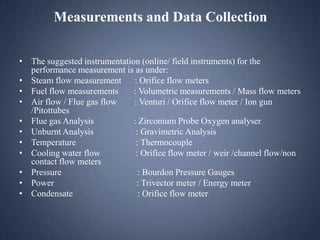 Measurements and Data Collection
• The suggested instrumentation (online/ field instruments) for the
performance measurement is as under:
• Steam flow measurement : Orifice flow meters
• Fuel flow measurements
: Volumetric measurements / Mass flow meters
• Air flow / Flue gas flow
: Venturi / Orifice flow meter / Ion gun
/Pitottubes
• Flue gas Analysis
: Zirconium Probe Oxygen analyser
• Unburnt Analysis
: Gravimetric Analysis
• Temperature
: Thermocouple
• Cooling water flow
: Orifice flow meter / weir /channel flow/non
contact flow meters
• Pressure
: Bourdon Pressure Gauges
• Power
: Trivector meter / Energy meter
• Condensate
: Orifice flow meter

 