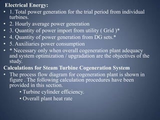 Electrical Energy:
• 1. Total power generation for the trial period from individual
turbines.
• 2. Hourly average power generation
• 3. Quantity of power import from utility ( Grid )*
• 4. Quantity of power generation from DG sets.*
• 5. Auxiliaries power consumption
• * Necessary only when overall cogeneration plant adequacy
and system optimization / upgradation are the objectives of the
study.
Calculations for Steam Turbine Cogeneration System
• The process flow diagram for cogeneration plant is shown in
figure . The following calculation procedures have been
provided in this section.
• Turbine cylinder efficiency.
• Overall plant heat rate

 